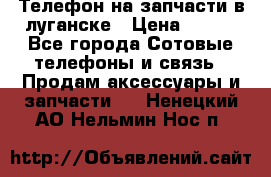 Телефон на запчасти в луганске › Цена ­ 300 - Все города Сотовые телефоны и связь » Продам аксессуары и запчасти   . Ненецкий АО,Нельмин Нос п.